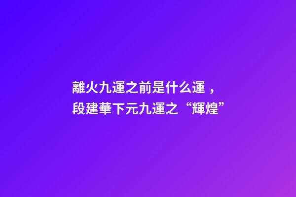 離火九運之前是什么運，段建華下元九運之“輝煌”